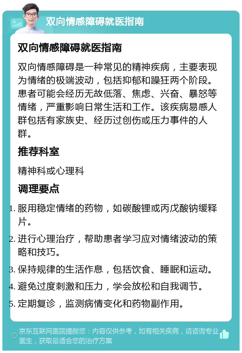 双向情感障碍就医指南 双向情感障碍就医指南 双向情感障碍是一种常见的精神疾病，主要表现为情绪的极端波动，包括抑郁和躁狂两个阶段。患者可能会经历无故低落、焦虑、兴奋、暴怒等情绪，严重影响日常生活和工作。该疾病易感人群包括有家族史、经历过创伤或压力事件的人群。 推荐科室 精神科或心理科 调理要点 服用稳定情绪的药物，如碳酸锂或丙戊酸钠缓释片。 进行心理治疗，帮助患者学习应对情绪波动的策略和技巧。 保持规律的生活作息，包括饮食、睡眠和运动。 避免过度刺激和压力，学会放松和自我调节。 定期复诊，监测病情变化和药物副作用。