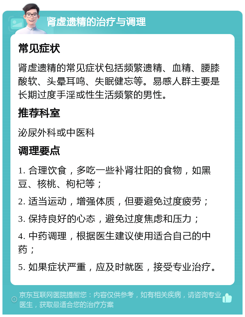 肾虚遗精的治疗与调理 常见症状 肾虚遗精的常见症状包括频繁遗精、血精、腰膝酸软、头晕耳鸣、失眠健忘等。易感人群主要是长期过度手淫或性生活频繁的男性。 推荐科室 泌尿外科或中医科 调理要点 1. 合理饮食，多吃一些补肾壮阳的食物，如黑豆、核桃、枸杞等； 2. 适当运动，增强体质，但要避免过度疲劳； 3. 保持良好的心态，避免过度焦虑和压力； 4. 中药调理，根据医生建议使用适合自己的中药； 5. 如果症状严重，应及时就医，接受专业治疗。