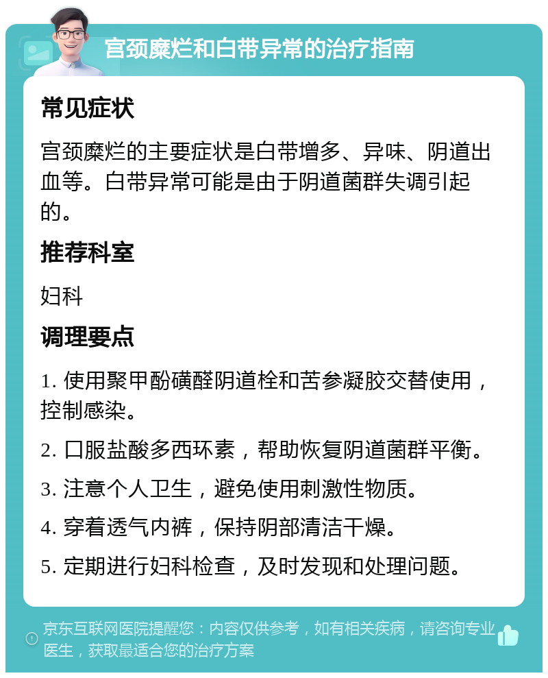 宫颈糜烂和白带异常的治疗指南 常见症状 宫颈糜烂的主要症状是白带增多、异味、阴道出血等。白带异常可能是由于阴道菌群失调引起的。 推荐科室 妇科 调理要点 1. 使用聚甲酚磺醛阴道栓和苦参凝胶交替使用，控制感染。 2. 口服盐酸多西环素，帮助恢复阴道菌群平衡。 3. 注意个人卫生，避免使用刺激性物质。 4. 穿着透气内裤，保持阴部清洁干燥。 5. 定期进行妇科检查，及时发现和处理问题。