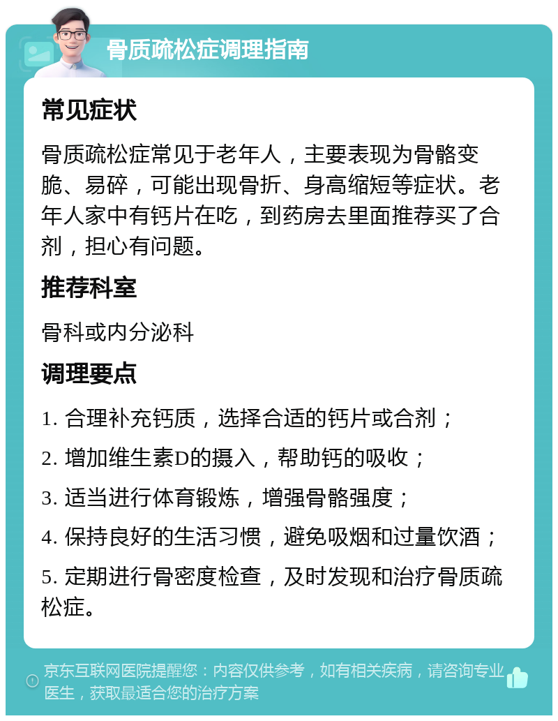 骨质疏松症调理指南 常见症状 骨质疏松症常见于老年人，主要表现为骨骼变脆、易碎，可能出现骨折、身高缩短等症状。老年人家中有钙片在吃，到药房去里面推荐买了合剂，担心有问题。 推荐科室 骨科或内分泌科 调理要点 1. 合理补充钙质，选择合适的钙片或合剂； 2. 增加维生素D的摄入，帮助钙的吸收； 3. 适当进行体育锻炼，增强骨骼强度； 4. 保持良好的生活习惯，避免吸烟和过量饮酒； 5. 定期进行骨密度检查，及时发现和治疗骨质疏松症。