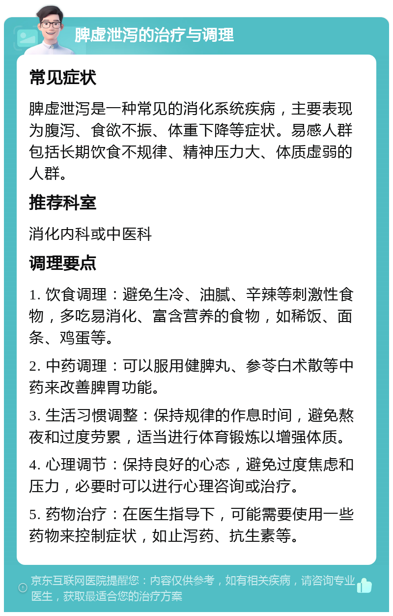 脾虚泄泻的治疗与调理 常见症状 脾虚泄泻是一种常见的消化系统疾病，主要表现为腹泻、食欲不振、体重下降等症状。易感人群包括长期饮食不规律、精神压力大、体质虚弱的人群。 推荐科室 消化内科或中医科 调理要点 1. 饮食调理：避免生冷、油腻、辛辣等刺激性食物，多吃易消化、富含营养的食物，如稀饭、面条、鸡蛋等。 2. 中药调理：可以服用健脾丸、参苓白术散等中药来改善脾胃功能。 3. 生活习惯调整：保持规律的作息时间，避免熬夜和过度劳累，适当进行体育锻炼以增强体质。 4. 心理调节：保持良好的心态，避免过度焦虑和压力，必要时可以进行心理咨询或治疗。 5. 药物治疗：在医生指导下，可能需要使用一些药物来控制症状，如止泻药、抗生素等。