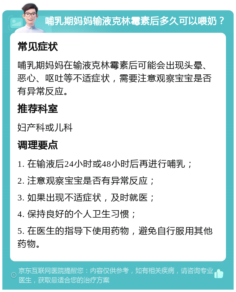 哺乳期妈妈输液克林霉素后多久可以喂奶？ 常见症状 哺乳期妈妈在输液克林霉素后可能会出现头晕、恶心、呕吐等不适症状，需要注意观察宝宝是否有异常反应。 推荐科室 妇产科或儿科 调理要点 1. 在输液后24小时或48小时后再进行哺乳； 2. 注意观察宝宝是否有异常反应； 3. 如果出现不适症状，及时就医； 4. 保持良好的个人卫生习惯； 5. 在医生的指导下使用药物，避免自行服用其他药物。