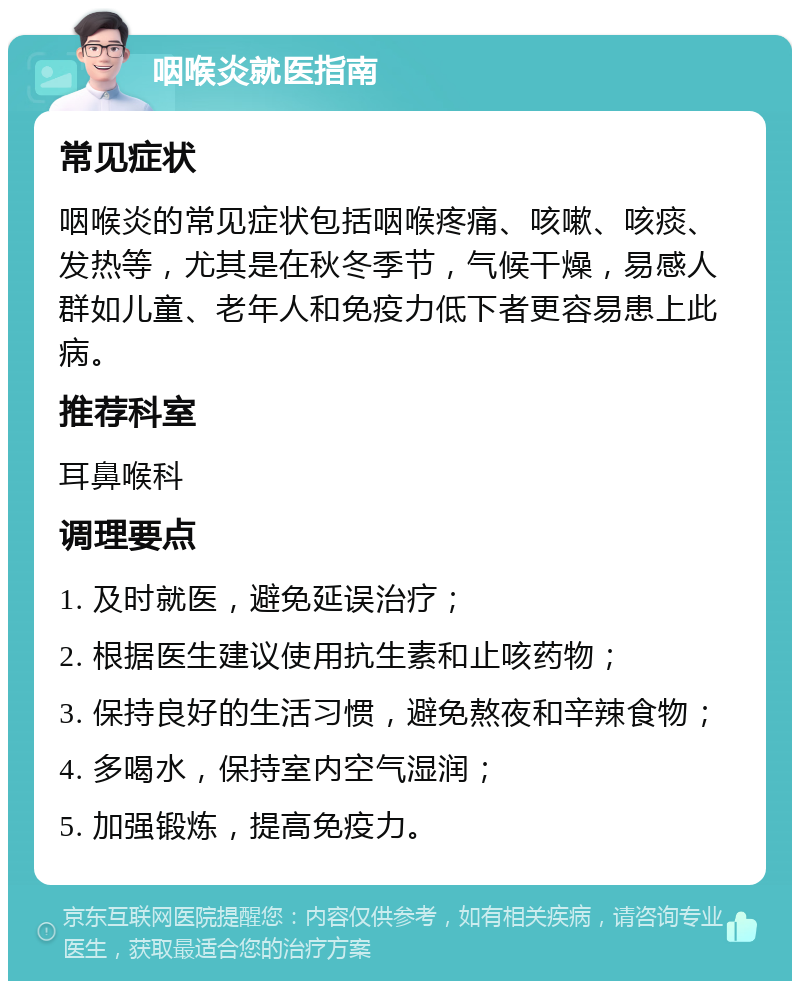 咽喉炎就医指南 常见症状 咽喉炎的常见症状包括咽喉疼痛、咳嗽、咳痰、发热等，尤其是在秋冬季节，气候干燥，易感人群如儿童、老年人和免疫力低下者更容易患上此病。 推荐科室 耳鼻喉科 调理要点 1. 及时就医，避免延误治疗； 2. 根据医生建议使用抗生素和止咳药物； 3. 保持良好的生活习惯，避免熬夜和辛辣食物； 4. 多喝水，保持室内空气湿润； 5. 加强锻炼，提高免疫力。