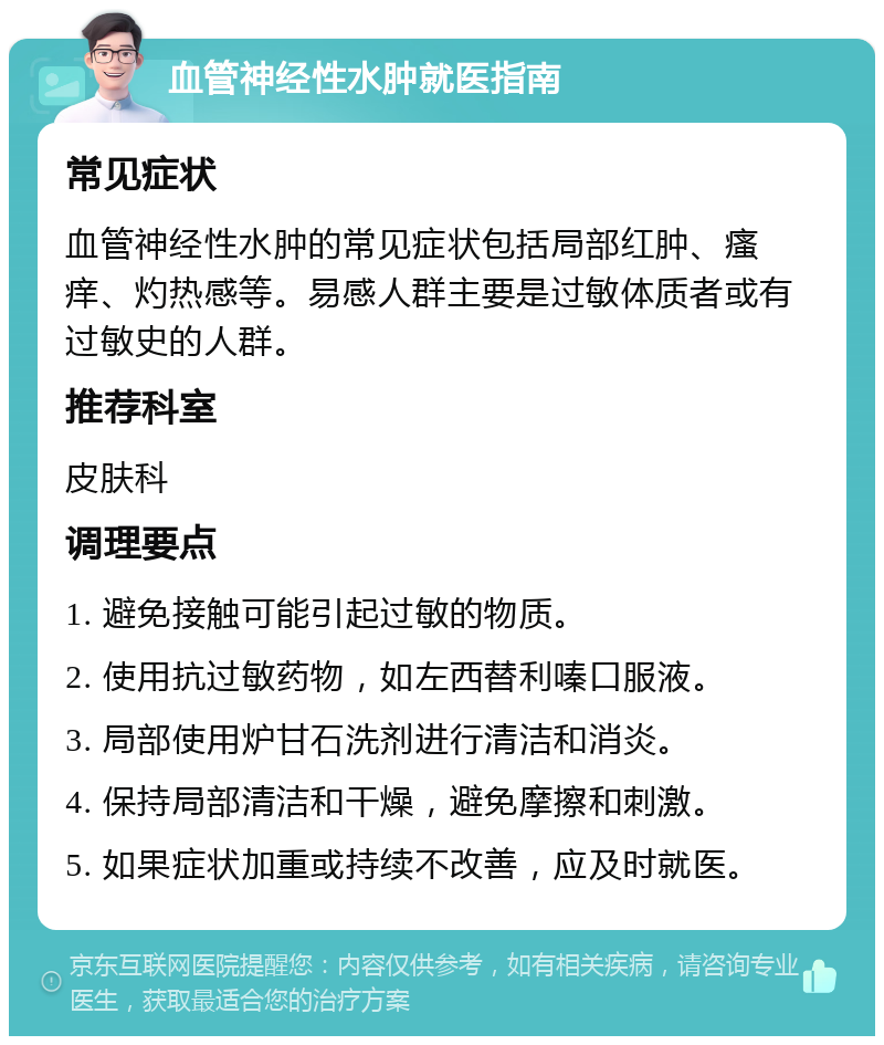 血管神经性水肿就医指南 常见症状 血管神经性水肿的常见症状包括局部红肿、瘙痒、灼热感等。易感人群主要是过敏体质者或有过敏史的人群。 推荐科室 皮肤科 调理要点 1. 避免接触可能引起过敏的物质。 2. 使用抗过敏药物，如左西替利嗪口服液。 3. 局部使用炉甘石洗剂进行清洁和消炎。 4. 保持局部清洁和干燥，避免摩擦和刺激。 5. 如果症状加重或持续不改善，应及时就医。