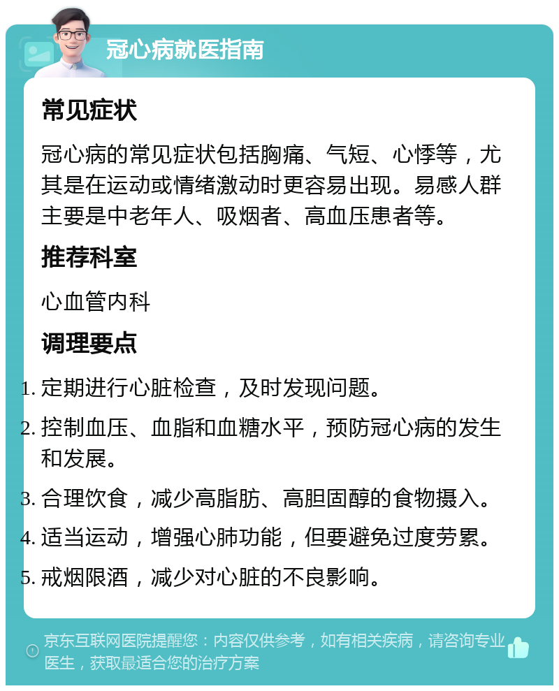 冠心病就医指南 常见症状 冠心病的常见症状包括胸痛、气短、心悸等，尤其是在运动或情绪激动时更容易出现。易感人群主要是中老年人、吸烟者、高血压患者等。 推荐科室 心血管内科 调理要点 定期进行心脏检查，及时发现问题。 控制血压、血脂和血糖水平，预防冠心病的发生和发展。 合理饮食，减少高脂肪、高胆固醇的食物摄入。 适当运动，增强心肺功能，但要避免过度劳累。 戒烟限酒，减少对心脏的不良影响。