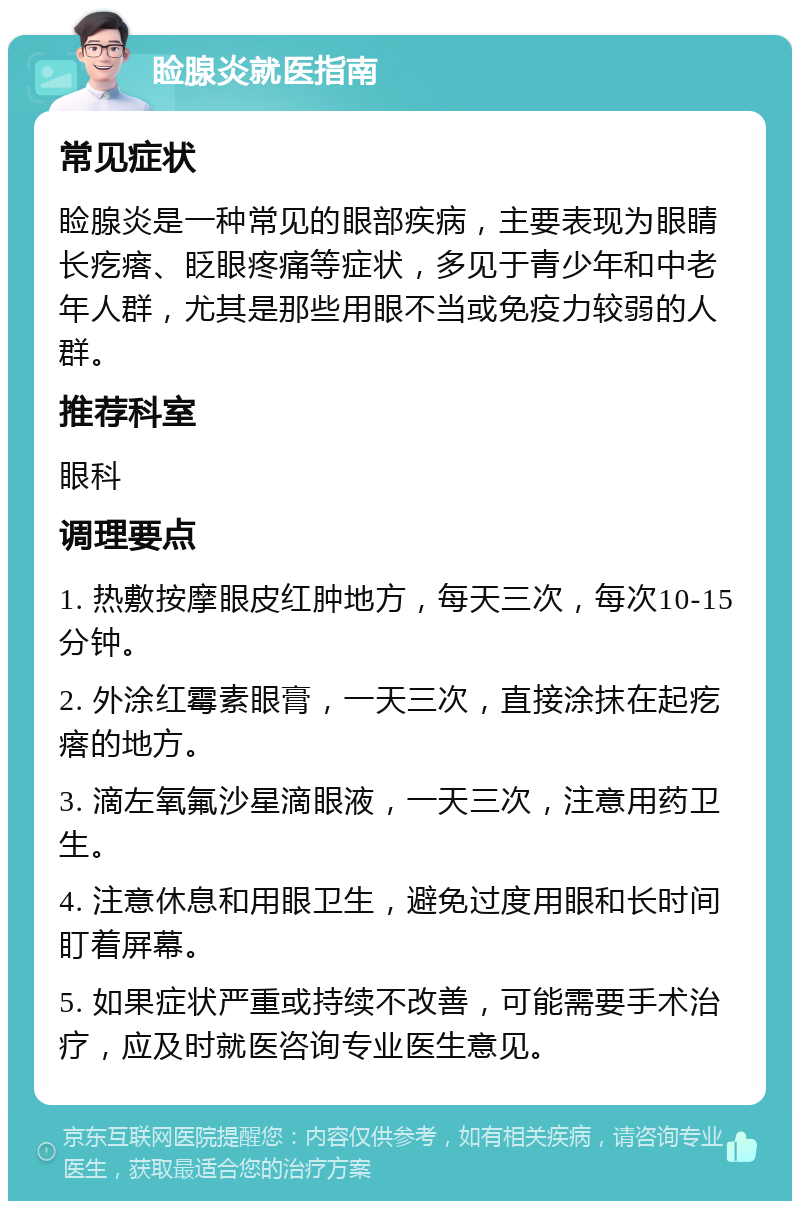 睑腺炎就医指南 常见症状 睑腺炎是一种常见的眼部疾病，主要表现为眼睛长疙瘩、眨眼疼痛等症状，多见于青少年和中老年人群，尤其是那些用眼不当或免疫力较弱的人群。 推荐科室 眼科 调理要点 1. 热敷按摩眼皮红肿地方，每天三次，每次10-15分钟。 2. 外涂红霉素眼膏，一天三次，直接涂抹在起疙瘩的地方。 3. 滴左氧氟沙星滴眼液，一天三次，注意用药卫生。 4. 注意休息和用眼卫生，避免过度用眼和长时间盯着屏幕。 5. 如果症状严重或持续不改善，可能需要手术治疗，应及时就医咨询专业医生意见。