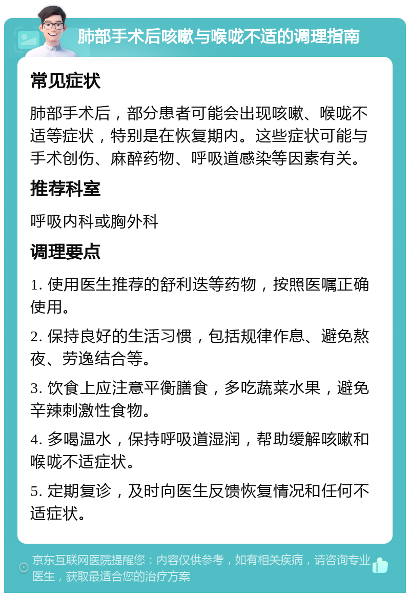 肺部手术后咳嗽与喉咙不适的调理指南 常见症状 肺部手术后，部分患者可能会出现咳嗽、喉咙不适等症状，特别是在恢复期内。这些症状可能与手术创伤、麻醉药物、呼吸道感染等因素有关。 推荐科室 呼吸内科或胸外科 调理要点 1. 使用医生推荐的舒利迭等药物，按照医嘱正确使用。 2. 保持良好的生活习惯，包括规律作息、避免熬夜、劳逸结合等。 3. 饮食上应注意平衡膳食，多吃蔬菜水果，避免辛辣刺激性食物。 4. 多喝温水，保持呼吸道湿润，帮助缓解咳嗽和喉咙不适症状。 5. 定期复诊，及时向医生反馈恢复情况和任何不适症状。