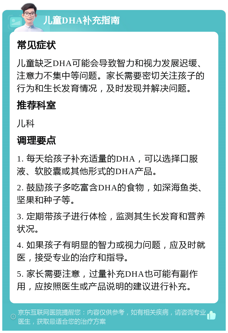 儿童DHA补充指南 常见症状 儿童缺乏DHA可能会导致智力和视力发展迟缓、注意力不集中等问题。家长需要密切关注孩子的行为和生长发育情况，及时发现并解决问题。 推荐科室 儿科 调理要点 1. 每天给孩子补充适量的DHA，可以选择口服液、软胶囊或其他形式的DHA产品。 2. 鼓励孩子多吃富含DHA的食物，如深海鱼类、坚果和种子等。 3. 定期带孩子进行体检，监测其生长发育和营养状况。 4. 如果孩子有明显的智力或视力问题，应及时就医，接受专业的治疗和指导。 5. 家长需要注意，过量补充DHA也可能有副作用，应按照医生或产品说明的建议进行补充。