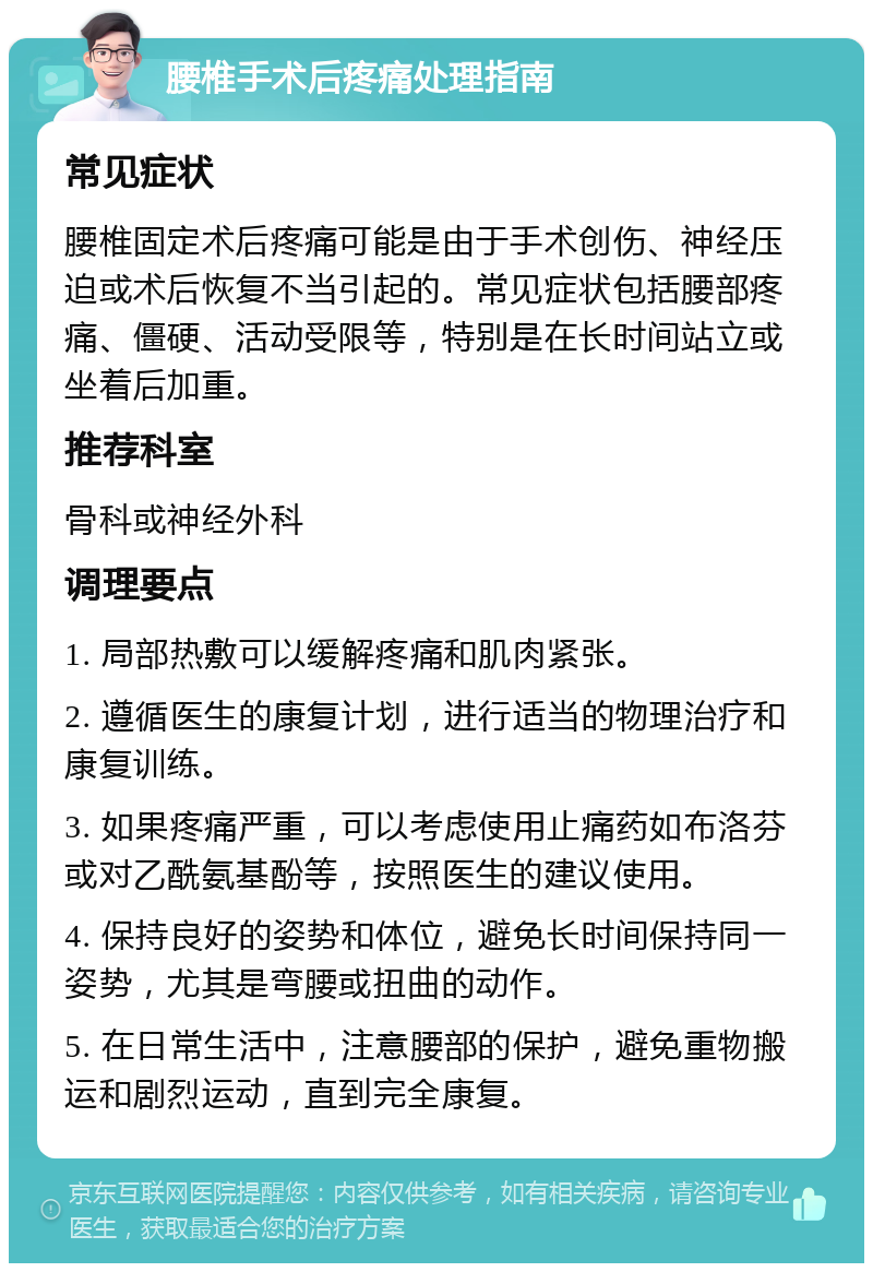 腰椎手术后疼痛处理指南 常见症状 腰椎固定术后疼痛可能是由于手术创伤、神经压迫或术后恢复不当引起的。常见症状包括腰部疼痛、僵硬、活动受限等，特别是在长时间站立或坐着后加重。 推荐科室 骨科或神经外科 调理要点 1. 局部热敷可以缓解疼痛和肌肉紧张。 2. 遵循医生的康复计划，进行适当的物理治疗和康复训练。 3. 如果疼痛严重，可以考虑使用止痛药如布洛芬或对乙酰氨基酚等，按照医生的建议使用。 4. 保持良好的姿势和体位，避免长时间保持同一姿势，尤其是弯腰或扭曲的动作。 5. 在日常生活中，注意腰部的保护，避免重物搬运和剧烈运动，直到完全康复。