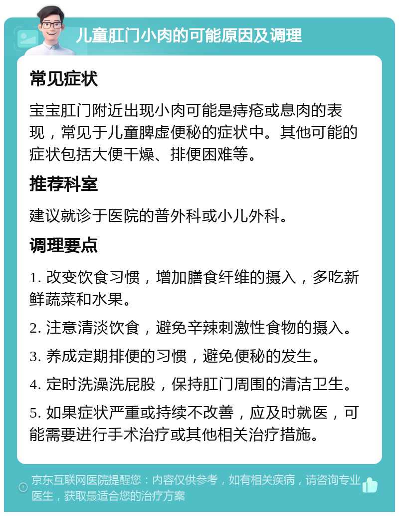 儿童肛门小肉的可能原因及调理 常见症状 宝宝肛门附近出现小肉可能是痔疮或息肉的表现，常见于儿童脾虚便秘的症状中。其他可能的症状包括大便干燥、排便困难等。 推荐科室 建议就诊于医院的普外科或小儿外科。 调理要点 1. 改变饮食习惯，增加膳食纤维的摄入，多吃新鲜蔬菜和水果。 2. 注意清淡饮食，避免辛辣刺激性食物的摄入。 3. 养成定期排便的习惯，避免便秘的发生。 4. 定时洗澡洗屁股，保持肛门周围的清洁卫生。 5. 如果症状严重或持续不改善，应及时就医，可能需要进行手术治疗或其他相关治疗措施。