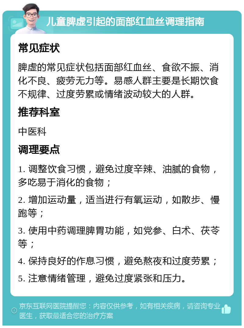 儿童脾虚引起的面部红血丝调理指南 常见症状 脾虚的常见症状包括面部红血丝、食欲不振、消化不良、疲劳无力等。易感人群主要是长期饮食不规律、过度劳累或情绪波动较大的人群。 推荐科室 中医科 调理要点 1. 调整饮食习惯，避免过度辛辣、油腻的食物，多吃易于消化的食物； 2. 增加运动量，适当进行有氧运动，如散步、慢跑等； 3. 使用中药调理脾胃功能，如党参、白术、茯苓等； 4. 保持良好的作息习惯，避免熬夜和过度劳累； 5. 注意情绪管理，避免过度紧张和压力。