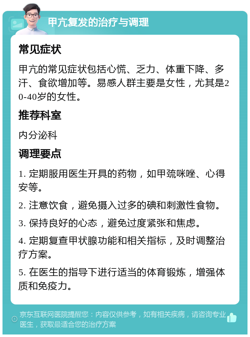 甲亢复发的治疗与调理 常见症状 甲亢的常见症状包括心慌、乏力、体重下降、多汗、食欲增加等。易感人群主要是女性，尤其是20-40岁的女性。 推荐科室 内分泌科 调理要点 1. 定期服用医生开具的药物，如甲巯咪唑、心得安等。 2. 注意饮食，避免摄入过多的碘和刺激性食物。 3. 保持良好的心态，避免过度紧张和焦虑。 4. 定期复查甲状腺功能和相关指标，及时调整治疗方案。 5. 在医生的指导下进行适当的体育锻炼，增强体质和免疫力。