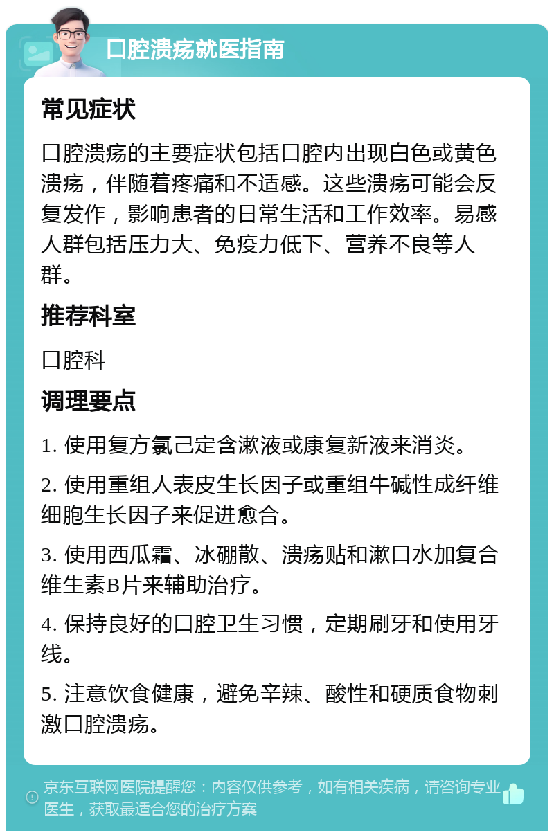 口腔溃疡就医指南 常见症状 口腔溃疡的主要症状包括口腔内出现白色或黄色溃疡，伴随着疼痛和不适感。这些溃疡可能会反复发作，影响患者的日常生活和工作效率。易感人群包括压力大、免疫力低下、营养不良等人群。 推荐科室 口腔科 调理要点 1. 使用复方氯己定含漱液或康复新液来消炎。 2. 使用重组人表皮生长因子或重组牛碱性成纤维细胞生长因子来促进愈合。 3. 使用西瓜霜、冰硼散、溃疡贴和漱口水加复合维生素B片来辅助治疗。 4. 保持良好的口腔卫生习惯，定期刷牙和使用牙线。 5. 注意饮食健康，避免辛辣、酸性和硬质食物刺激口腔溃疡。