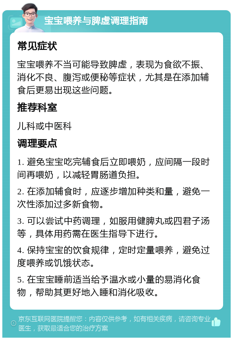 宝宝喂养与脾虚调理指南 常见症状 宝宝喂养不当可能导致脾虚，表现为食欲不振、消化不良、腹泻或便秘等症状，尤其是在添加辅食后更易出现这些问题。 推荐科室 儿科或中医科 调理要点 1. 避免宝宝吃完辅食后立即喂奶，应间隔一段时间再喂奶，以减轻胃肠道负担。 2. 在添加辅食时，应逐步增加种类和量，避免一次性添加过多新食物。 3. 可以尝试中药调理，如服用健脾丸或四君子汤等，具体用药需在医生指导下进行。 4. 保持宝宝的饮食规律，定时定量喂养，避免过度喂养或饥饿状态。 5. 在宝宝睡前适当给予温水或小量的易消化食物，帮助其更好地入睡和消化吸收。