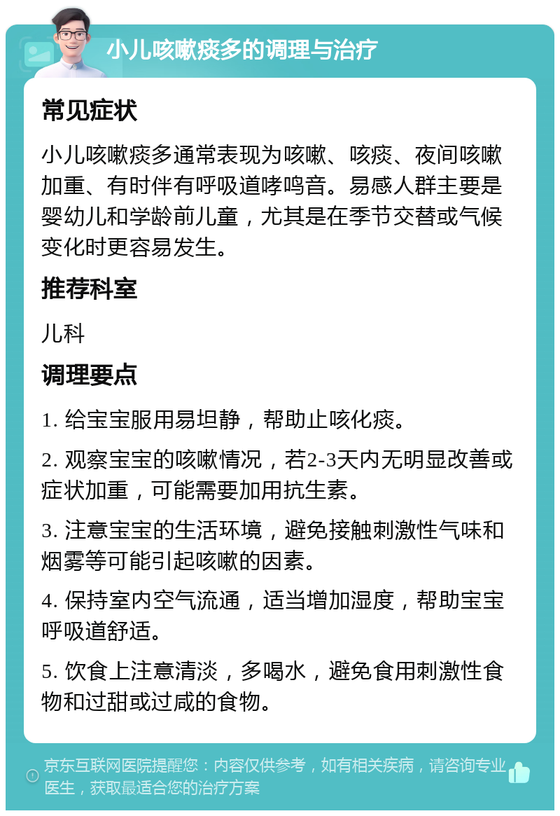 小儿咳嗽痰多的调理与治疗 常见症状 小儿咳嗽痰多通常表现为咳嗽、咳痰、夜间咳嗽加重、有时伴有呼吸道哮鸣音。易感人群主要是婴幼儿和学龄前儿童，尤其是在季节交替或气候变化时更容易发生。 推荐科室 儿科 调理要点 1. 给宝宝服用易坦静，帮助止咳化痰。 2. 观察宝宝的咳嗽情况，若2-3天内无明显改善或症状加重，可能需要加用抗生素。 3. 注意宝宝的生活环境，避免接触刺激性气味和烟雾等可能引起咳嗽的因素。 4. 保持室内空气流通，适当增加湿度，帮助宝宝呼吸道舒适。 5. 饮食上注意清淡，多喝水，避免食用刺激性食物和过甜或过咸的食物。