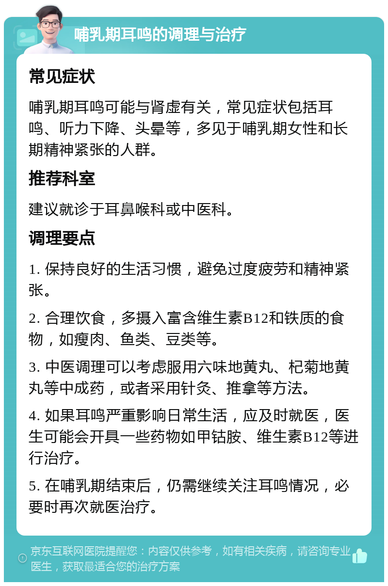 哺乳期耳鸣的调理与治疗 常见症状 哺乳期耳鸣可能与肾虚有关，常见症状包括耳鸣、听力下降、头晕等，多见于哺乳期女性和长期精神紧张的人群。 推荐科室 建议就诊于耳鼻喉科或中医科。 调理要点 1. 保持良好的生活习惯，避免过度疲劳和精神紧张。 2. 合理饮食，多摄入富含维生素B12和铁质的食物，如瘦肉、鱼类、豆类等。 3. 中医调理可以考虑服用六味地黄丸、杞菊地黄丸等中成药，或者采用针灸、推拿等方法。 4. 如果耳鸣严重影响日常生活，应及时就医，医生可能会开具一些药物如甲钴胺、维生素B12等进行治疗。 5. 在哺乳期结束后，仍需继续关注耳鸣情况，必要时再次就医治疗。