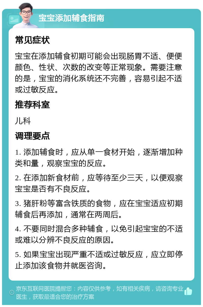 宝宝添加辅食指南 常见症状 宝宝在添加辅食初期可能会出现肠胃不适、便便颜色、性状、次数的改变等正常现象。需要注意的是，宝宝的消化系统还不完善，容易引起不适或过敏反应。 推荐科室 儿科 调理要点 1. 添加辅食时，应从单一食材开始，逐渐增加种类和量，观察宝宝的反应。 2. 在添加新食材前，应等待至少三天，以便观察宝宝是否有不良反应。 3. 猪肝粉等富含铁质的食物，应在宝宝适应初期辅食后再添加，通常在两周后。 4. 不要同时混合多种辅食，以免引起宝宝的不适或难以分辨不良反应的原因。 5. 如果宝宝出现严重不适或过敏反应，应立即停止添加该食物并就医咨询。