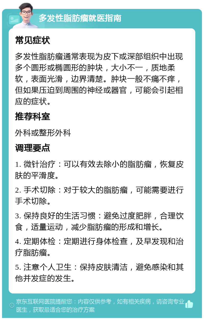 多发性脂肪瘤就医指南 常见症状 多发性脂肪瘤通常表现为皮下或深部组织中出现多个圆形或椭圆形的肿块，大小不一，质地柔软，表面光滑，边界清楚。肿块一般不痛不痒，但如果压迫到周围的神经或器官，可能会引起相应的症状。 推荐科室 外科或整形外科 调理要点 1. 微针治疗：可以有效去除小的脂肪瘤，恢复皮肤的平滑度。 2. 手术切除：对于较大的脂肪瘤，可能需要进行手术切除。 3. 保持良好的生活习惯：避免过度肥胖，合理饮食，适量运动，减少脂肪瘤的形成和增长。 4. 定期体检：定期进行身体检查，及早发现和治疗脂肪瘤。 5. 注意个人卫生：保持皮肤清洁，避免感染和其他并发症的发生。