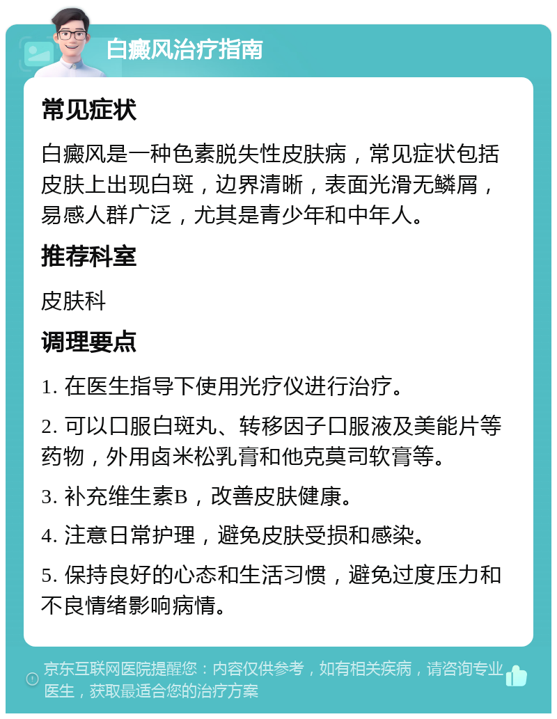 白癜风治疗指南 常见症状 白癜风是一种色素脱失性皮肤病，常见症状包括皮肤上出现白斑，边界清晰，表面光滑无鳞屑，易感人群广泛，尤其是青少年和中年人。 推荐科室 皮肤科 调理要点 1. 在医生指导下使用光疗仪进行治疗。 2. 可以口服白斑丸、转移因子口服液及美能片等药物，外用卤米松乳膏和他克莫司软膏等。 3. 补充维生素B，改善皮肤健康。 4. 注意日常护理，避免皮肤受损和感染。 5. 保持良好的心态和生活习惯，避免过度压力和不良情绪影响病情。