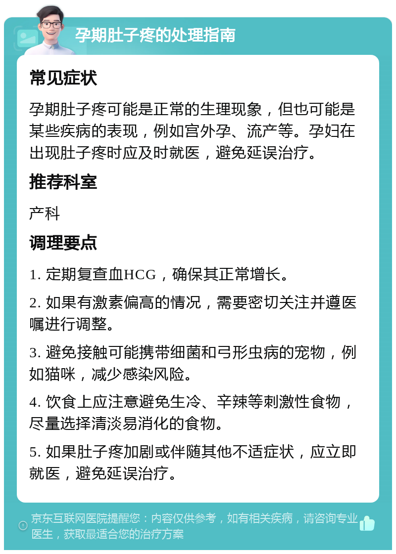 孕期肚子疼的处理指南 常见症状 孕期肚子疼可能是正常的生理现象，但也可能是某些疾病的表现，例如宫外孕、流产等。孕妇在出现肚子疼时应及时就医，避免延误治疗。 推荐科室 产科 调理要点 1. 定期复查血HCG，确保其正常增长。 2. 如果有激素偏高的情况，需要密切关注并遵医嘱进行调整。 3. 避免接触可能携带细菌和弓形虫病的宠物，例如猫咪，减少感染风险。 4. 饮食上应注意避免生冷、辛辣等刺激性食物，尽量选择清淡易消化的食物。 5. 如果肚子疼加剧或伴随其他不适症状，应立即就医，避免延误治疗。