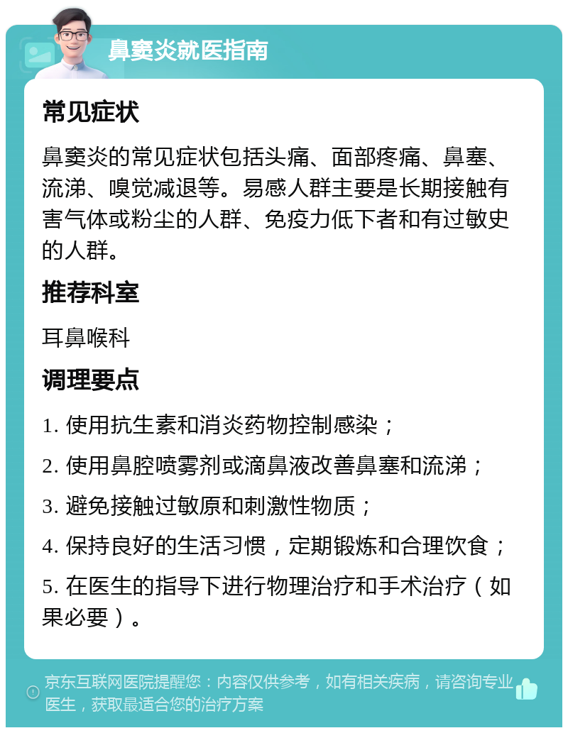 鼻窦炎就医指南 常见症状 鼻窦炎的常见症状包括头痛、面部疼痛、鼻塞、流涕、嗅觉减退等。易感人群主要是长期接触有害气体或粉尘的人群、免疫力低下者和有过敏史的人群。 推荐科室 耳鼻喉科 调理要点 1. 使用抗生素和消炎药物控制感染； 2. 使用鼻腔喷雾剂或滴鼻液改善鼻塞和流涕； 3. 避免接触过敏原和刺激性物质； 4. 保持良好的生活习惯，定期锻炼和合理饮食； 5. 在医生的指导下进行物理治疗和手术治疗（如果必要）。