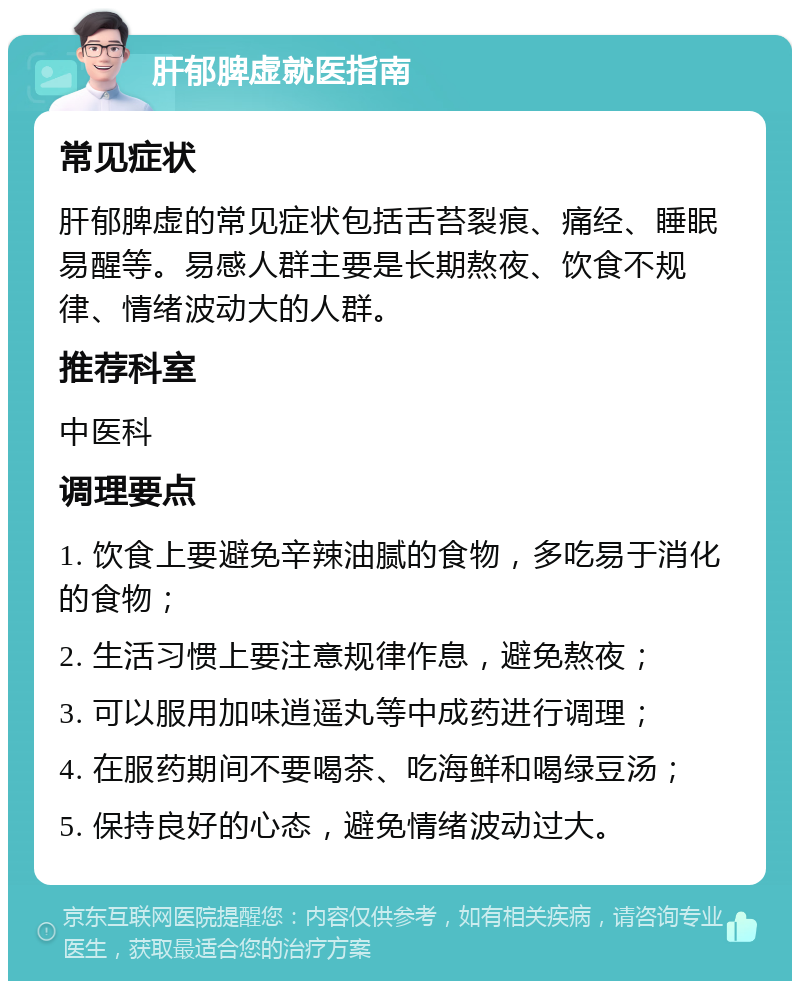 肝郁脾虚就医指南 常见症状 肝郁脾虚的常见症状包括舌苔裂痕、痛经、睡眠易醒等。易感人群主要是长期熬夜、饮食不规律、情绪波动大的人群。 推荐科室 中医科 调理要点 1. 饮食上要避免辛辣油腻的食物，多吃易于消化的食物； 2. 生活习惯上要注意规律作息，避免熬夜； 3. 可以服用加味逍遥丸等中成药进行调理； 4. 在服药期间不要喝茶、吃海鲜和喝绿豆汤； 5. 保持良好的心态，避免情绪波动过大。