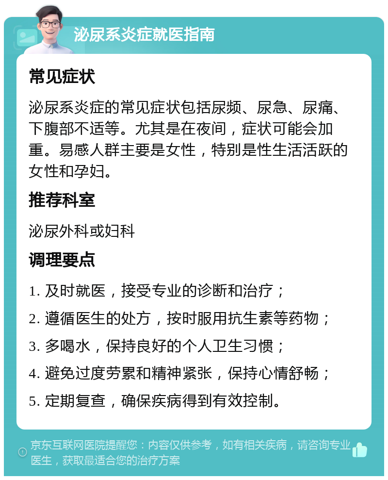 泌尿系炎症就医指南 常见症状 泌尿系炎症的常见症状包括尿频、尿急、尿痛、下腹部不适等。尤其是在夜间，症状可能会加重。易感人群主要是女性，特别是性生活活跃的女性和孕妇。 推荐科室 泌尿外科或妇科 调理要点 1. 及时就医，接受专业的诊断和治疗； 2. 遵循医生的处方，按时服用抗生素等药物； 3. 多喝水，保持良好的个人卫生习惯； 4. 避免过度劳累和精神紧张，保持心情舒畅； 5. 定期复查，确保疾病得到有效控制。