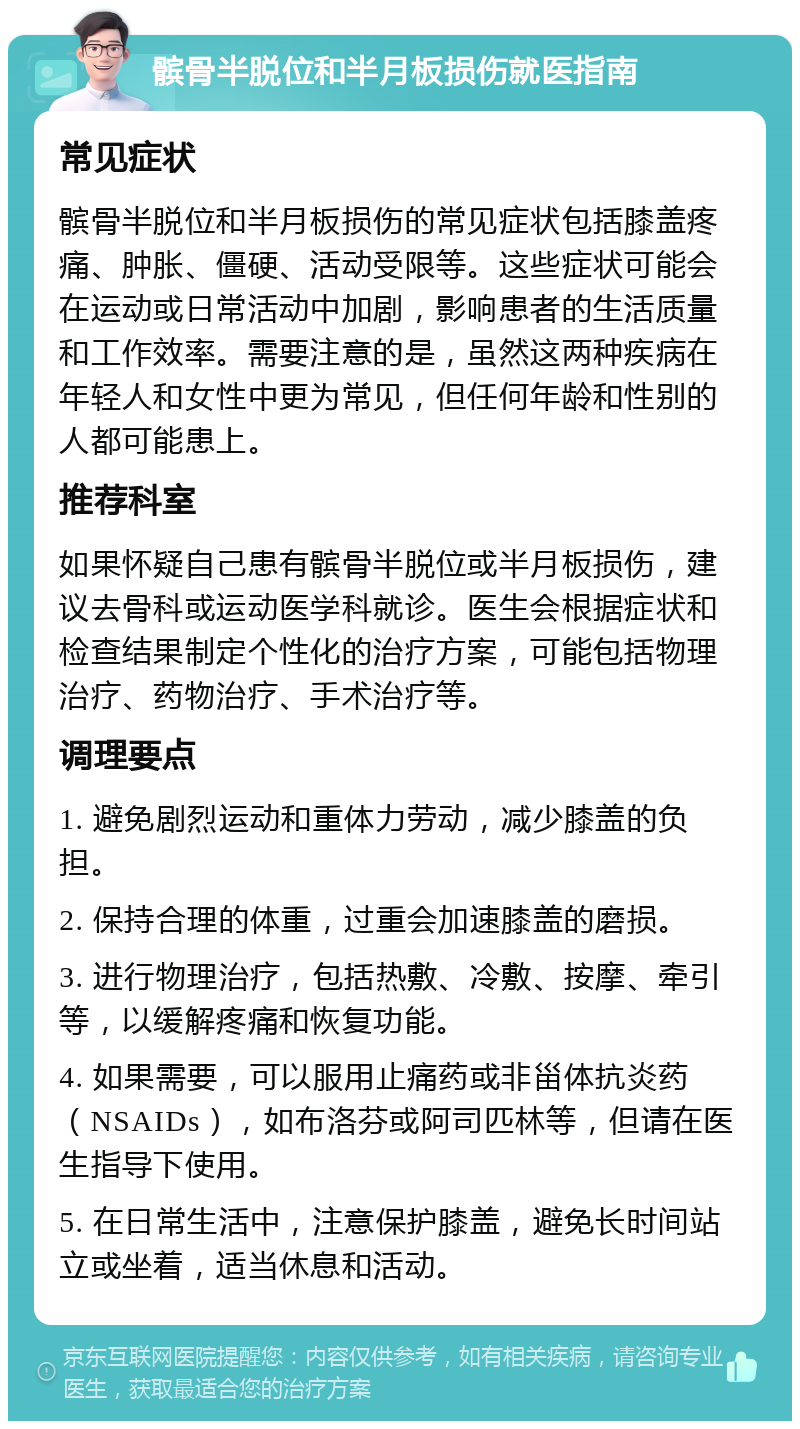 髌骨半脱位和半月板损伤就医指南 常见症状 髌骨半脱位和半月板损伤的常见症状包括膝盖疼痛、肿胀、僵硬、活动受限等。这些症状可能会在运动或日常活动中加剧，影响患者的生活质量和工作效率。需要注意的是，虽然这两种疾病在年轻人和女性中更为常见，但任何年龄和性别的人都可能患上。 推荐科室 如果怀疑自己患有髌骨半脱位或半月板损伤，建议去骨科或运动医学科就诊。医生会根据症状和检查结果制定个性化的治疗方案，可能包括物理治疗、药物治疗、手术治疗等。 调理要点 1. 避免剧烈运动和重体力劳动，减少膝盖的负担。 2. 保持合理的体重，过重会加速膝盖的磨损。 3. 进行物理治疗，包括热敷、冷敷、按摩、牵引等，以缓解疼痛和恢复功能。 4. 如果需要，可以服用止痛药或非甾体抗炎药（NSAIDs），如布洛芬或阿司匹林等，但请在医生指导下使用。 5. 在日常生活中，注意保护膝盖，避免长时间站立或坐着，适当休息和活动。