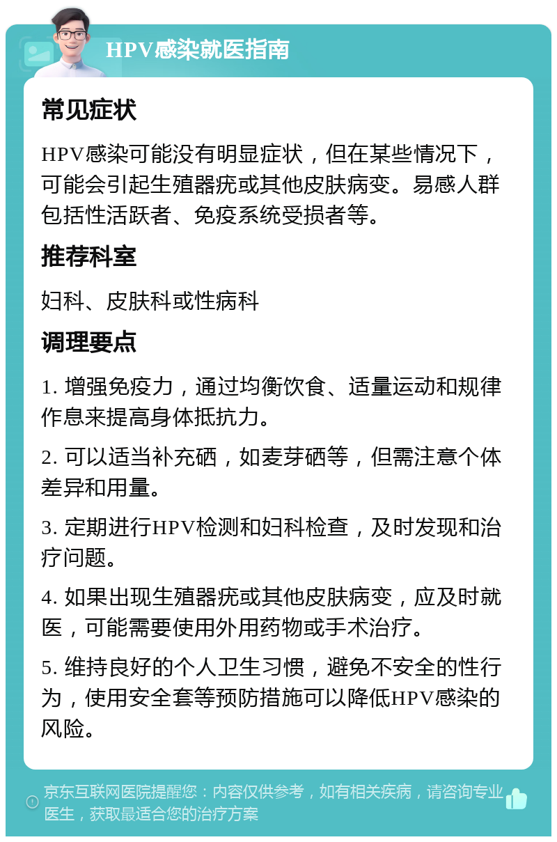 HPV感染就医指南 常见症状 HPV感染可能没有明显症状，但在某些情况下，可能会引起生殖器疣或其他皮肤病变。易感人群包括性活跃者、免疫系统受损者等。 推荐科室 妇科、皮肤科或性病科 调理要点 1. 增强免疫力，通过均衡饮食、适量运动和规律作息来提高身体抵抗力。 2. 可以适当补充硒，如麦芽硒等，但需注意个体差异和用量。 3. 定期进行HPV检测和妇科检查，及时发现和治疗问题。 4. 如果出现生殖器疣或其他皮肤病变，应及时就医，可能需要使用外用药物或手术治疗。 5. 维持良好的个人卫生习惯，避免不安全的性行为，使用安全套等预防措施可以降低HPV感染的风险。