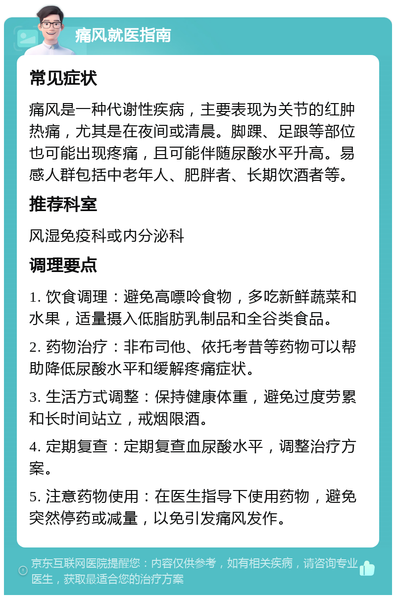 痛风就医指南 常见症状 痛风是一种代谢性疾病，主要表现为关节的红肿热痛，尤其是在夜间或清晨。脚踝、足跟等部位也可能出现疼痛，且可能伴随尿酸水平升高。易感人群包括中老年人、肥胖者、长期饮酒者等。 推荐科室 风湿免疫科或内分泌科 调理要点 1. 饮食调理：避免高嘌呤食物，多吃新鲜蔬菜和水果，适量摄入低脂肪乳制品和全谷类食品。 2. 药物治疗：非布司他、依托考昔等药物可以帮助降低尿酸水平和缓解疼痛症状。 3. 生活方式调整：保持健康体重，避免过度劳累和长时间站立，戒烟限酒。 4. 定期复查：定期复查血尿酸水平，调整治疗方案。 5. 注意药物使用：在医生指导下使用药物，避免突然停药或减量，以免引发痛风发作。