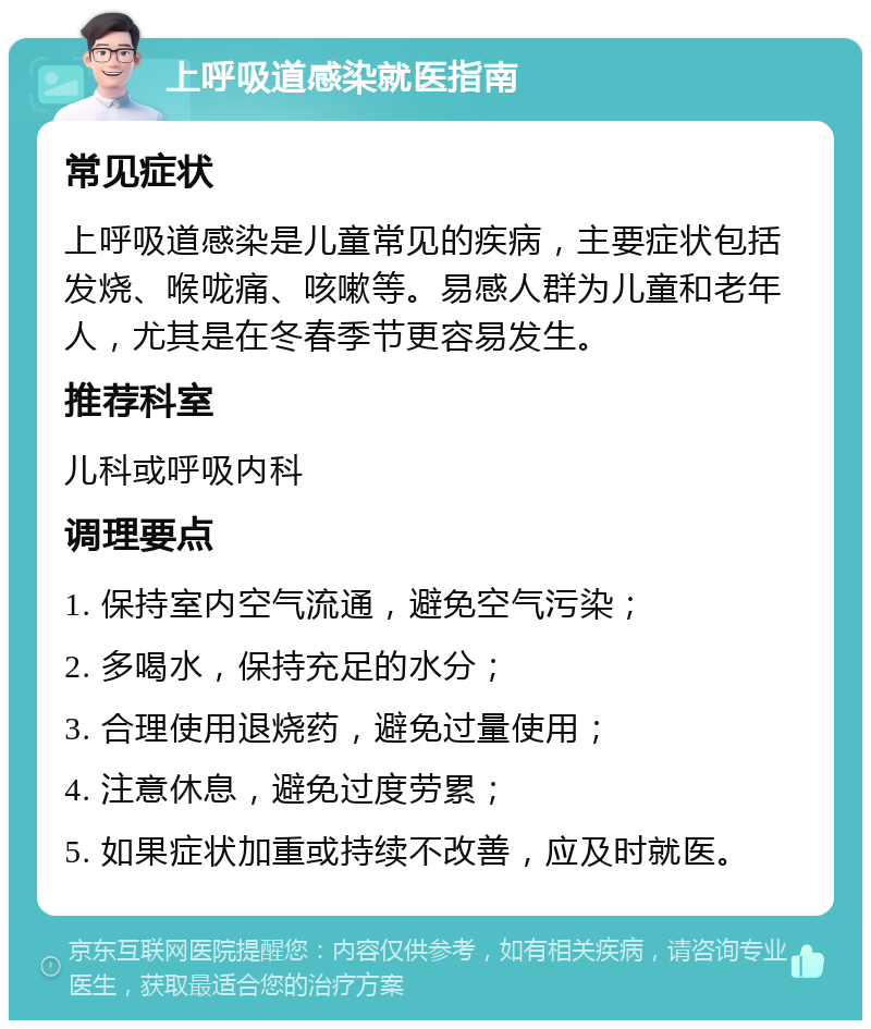 上呼吸道感染就医指南 常见症状 上呼吸道感染是儿童常见的疾病，主要症状包括发烧、喉咙痛、咳嗽等。易感人群为儿童和老年人，尤其是在冬春季节更容易发生。 推荐科室 儿科或呼吸内科 调理要点 1. 保持室内空气流通，避免空气污染； 2. 多喝水，保持充足的水分； 3. 合理使用退烧药，避免过量使用； 4. 注意休息，避免过度劳累； 5. 如果症状加重或持续不改善，应及时就医。