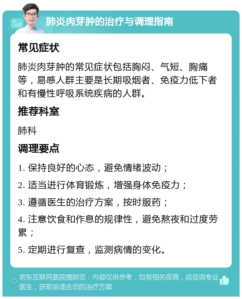 肺炎肉芽肿的治疗与调理指南 常见症状 肺炎肉芽肿的常见症状包括胸闷、气短、胸痛等，易感人群主要是长期吸烟者、免疫力低下者和有慢性呼吸系统疾病的人群。 推荐科室 肺科 调理要点 1. 保持良好的心态，避免情绪波动； 2. 适当进行体育锻炼，增强身体免疫力； 3. 遵循医生的治疗方案，按时服药； 4. 注意饮食和作息的规律性，避免熬夜和过度劳累； 5. 定期进行复查，监测病情的变化。