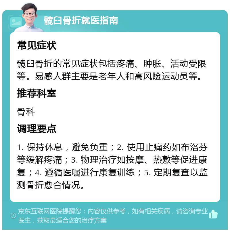 髋臼骨折就医指南 常见症状 髋臼骨折的常见症状包括疼痛、肿胀、活动受限等。易感人群主要是老年人和高风险运动员等。 推荐科室 骨科 调理要点 1. 保持休息，避免负重；2. 使用止痛药如布洛芬等缓解疼痛；3. 物理治疗如按摩、热敷等促进康复；4. 遵循医嘱进行康复训练；5. 定期复查以监测骨折愈合情况。