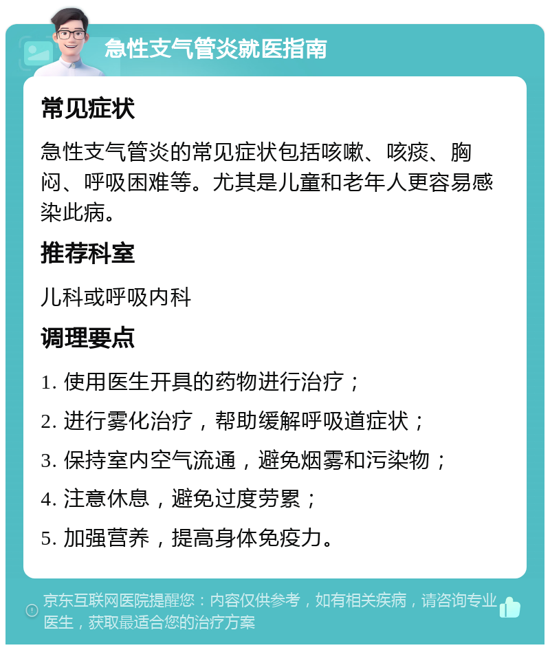 急性支气管炎就医指南 常见症状 急性支气管炎的常见症状包括咳嗽、咳痰、胸闷、呼吸困难等。尤其是儿童和老年人更容易感染此病。 推荐科室 儿科或呼吸内科 调理要点 1. 使用医生开具的药物进行治疗； 2. 进行雾化治疗，帮助缓解呼吸道症状； 3. 保持室内空气流通，避免烟雾和污染物； 4. 注意休息，避免过度劳累； 5. 加强营养，提高身体免疫力。