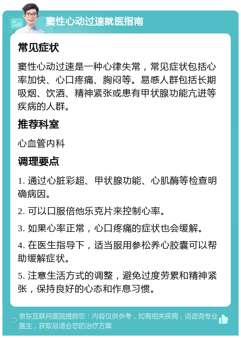 窦性心动过速就医指南 常见症状 窦性心动过速是一种心律失常，常见症状包括心率加快、心口疼痛、胸闷等。易感人群包括长期吸烟、饮酒、精神紧张或患有甲状腺功能亢进等疾病的人群。 推荐科室 心血管内科 调理要点 1. 通过心脏彩超、甲状腺功能、心肌酶等检查明确病因。 2. 可以口服倍他乐克片来控制心率。 3. 如果心率正常，心口疼痛的症状也会缓解。 4. 在医生指导下，适当服用参松养心胶囊可以帮助缓解症状。 5. 注意生活方式的调整，避免过度劳累和精神紧张，保持良好的心态和作息习惯。