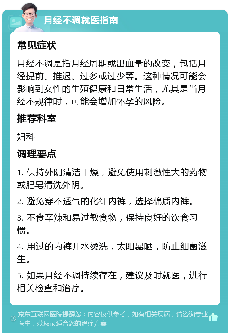 月经不调就医指南 常见症状 月经不调是指月经周期或出血量的改变，包括月经提前、推迟、过多或过少等。这种情况可能会影响到女性的生殖健康和日常生活，尤其是当月经不规律时，可能会增加怀孕的风险。 推荐科室 妇科 调理要点 1. 保持外阴清洁干燥，避免使用刺激性大的药物或肥皂清洗外阴。 2. 避免穿不透气的化纤内裤，选择棉质内裤。 3. 不食辛辣和易过敏食物，保持良好的饮食习惯。 4. 用过的内裤开水烫洗，太阳暴晒，防止细菌滋生。 5. 如果月经不调持续存在，建议及时就医，进行相关检查和治疗。