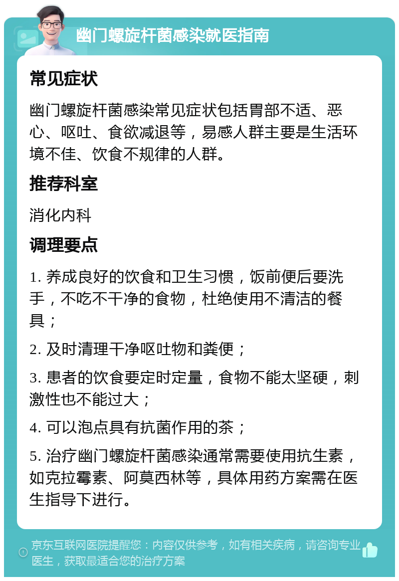 幽门螺旋杆菌感染就医指南 常见症状 幽门螺旋杆菌感染常见症状包括胃部不适、恶心、呕吐、食欲减退等，易感人群主要是生活环境不佳、饮食不规律的人群。 推荐科室 消化内科 调理要点 1. 养成良好的饮食和卫生习惯，饭前便后要洗手，不吃不干净的食物，杜绝使用不清洁的餐具； 2. 及时清理干净呕吐物和粪便； 3. 患者的饮食要定时定量，食物不能太坚硬，刺激性也不能过大； 4. 可以泡点具有抗菌作用的茶； 5. 治疗幽门螺旋杆菌感染通常需要使用抗生素，如克拉霉素、阿莫西林等，具体用药方案需在医生指导下进行。