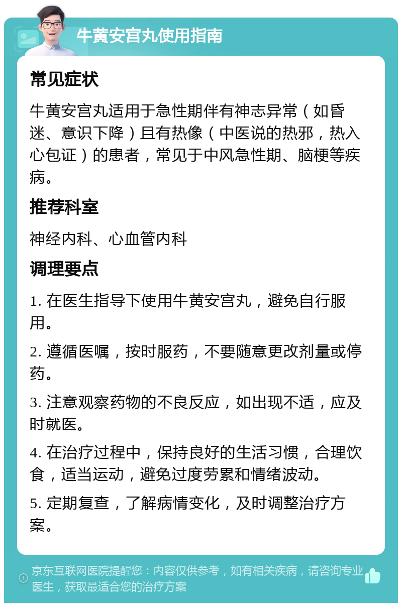 牛黄安宫丸使用指南 常见症状 牛黄安宫丸适用于急性期伴有神志异常（如昏迷、意识下降）且有热像（中医说的热邪，热入心包证）的患者，常见于中风急性期、脑梗等疾病。 推荐科室 神经内科、心血管内科 调理要点 1. 在医生指导下使用牛黄安宫丸，避免自行服用。 2. 遵循医嘱，按时服药，不要随意更改剂量或停药。 3. 注意观察药物的不良反应，如出现不适，应及时就医。 4. 在治疗过程中，保持良好的生活习惯，合理饮食，适当运动，避免过度劳累和情绪波动。 5. 定期复查，了解病情变化，及时调整治疗方案。