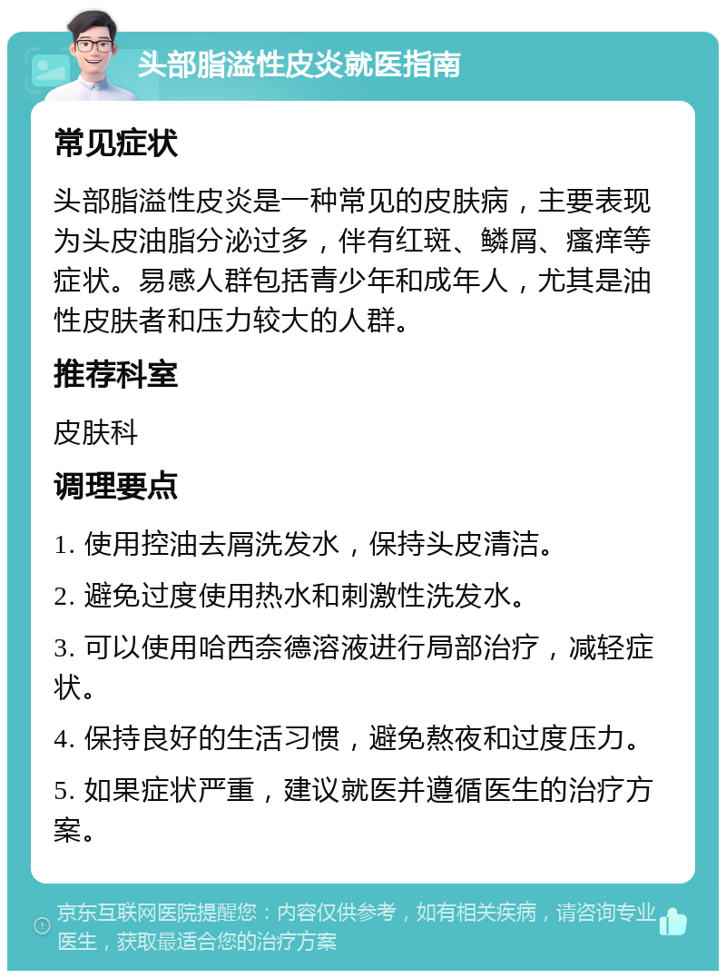 头部脂溢性皮炎就医指南 常见症状 头部脂溢性皮炎是一种常见的皮肤病，主要表现为头皮油脂分泌过多，伴有红斑、鳞屑、瘙痒等症状。易感人群包括青少年和成年人，尤其是油性皮肤者和压力较大的人群。 推荐科室 皮肤科 调理要点 1. 使用控油去屑洗发水，保持头皮清洁。 2. 避免过度使用热水和刺激性洗发水。 3. 可以使用哈西奈德溶液进行局部治疗，减轻症状。 4. 保持良好的生活习惯，避免熬夜和过度压力。 5. 如果症状严重，建议就医并遵循医生的治疗方案。