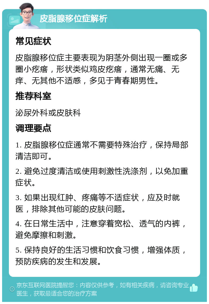 皮脂腺移位症解析 常见症状 皮脂腺移位症主要表现为阴茎外侧出现一圈或多圈小疙瘩，形状类似鸡皮疙瘩，通常无痛、无痒、无其他不适感，多见于青春期男性。 推荐科室 泌尿外科或皮肤科 调理要点 1. 皮脂腺移位症通常不需要特殊治疗，保持局部清洁即可。 2. 避免过度清洁或使用刺激性洗涤剂，以免加重症状。 3. 如果出现红肿、疼痛等不适症状，应及时就医，排除其他可能的皮肤问题。 4. 在日常生活中，注意穿着宽松、透气的内裤，避免摩擦和刺激。 5. 保持良好的生活习惯和饮食习惯，增强体质，预防疾病的发生和发展。