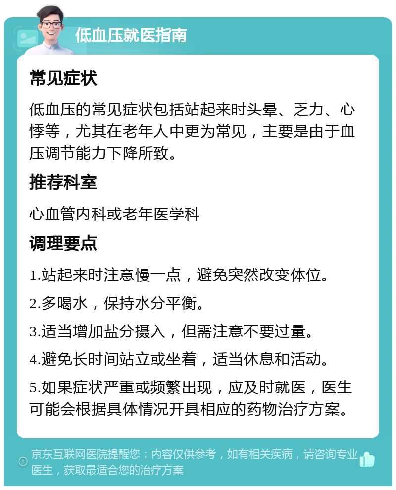 低血压就医指南 常见症状 低血压的常见症状包括站起来时头晕、乏力、心悸等，尤其在老年人中更为常见，主要是由于血压调节能力下降所致。 推荐科室 心血管内科或老年医学科 调理要点 1.站起来时注意慢一点，避免突然改变体位。 2.多喝水，保持水分平衡。 3.适当增加盐分摄入，但需注意不要过量。 4.避免长时间站立或坐着，适当休息和活动。 5.如果症状严重或频繁出现，应及时就医，医生可能会根据具体情况开具相应的药物治疗方案。