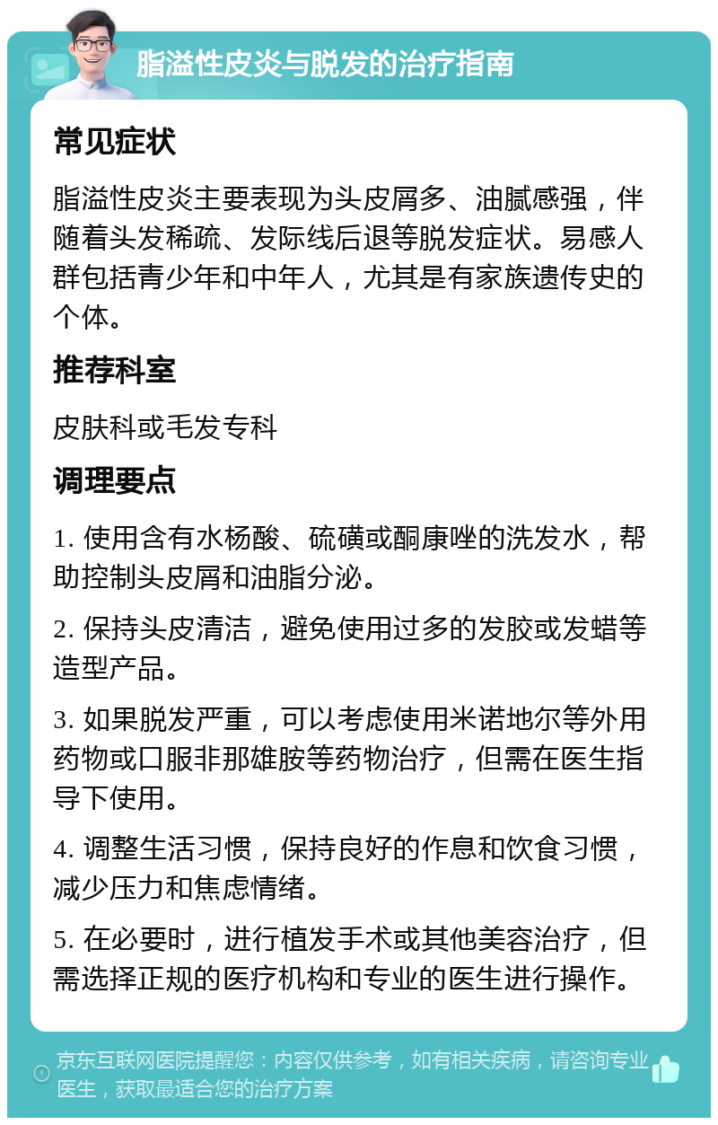 脂溢性皮炎与脱发的治疗指南 常见症状 脂溢性皮炎主要表现为头皮屑多、油腻感强，伴随着头发稀疏、发际线后退等脱发症状。易感人群包括青少年和中年人，尤其是有家族遗传史的个体。 推荐科室 皮肤科或毛发专科 调理要点 1. 使用含有水杨酸、硫磺或酮康唑的洗发水，帮助控制头皮屑和油脂分泌。 2. 保持头皮清洁，避免使用过多的发胶或发蜡等造型产品。 3. 如果脱发严重，可以考虑使用米诺地尔等外用药物或口服非那雄胺等药物治疗，但需在医生指导下使用。 4. 调整生活习惯，保持良好的作息和饮食习惯，减少压力和焦虑情绪。 5. 在必要时，进行植发手术或其他美容治疗，但需选择正规的医疗机构和专业的医生进行操作。