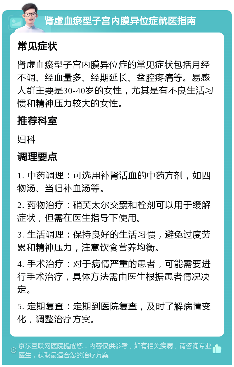 肾虚血瘀型子宫内膜异位症就医指南 常见症状 肾虚血瘀型子宫内膜异位症的常见症状包括月经不调、经血量多、经期延长、盆腔疼痛等。易感人群主要是30-40岁的女性，尤其是有不良生活习惯和精神压力较大的女性。 推荐科室 妇科 调理要点 1. 中药调理：可选用补肾活血的中药方剂，如四物汤、当归补血汤等。 2. 药物治疗：硝芙太尔交囊和栓剂可以用于缓解症状，但需在医生指导下使用。 3. 生活调理：保持良好的生活习惯，避免过度劳累和精神压力，注意饮食营养均衡。 4. 手术治疗：对于病情严重的患者，可能需要进行手术治疗，具体方法需由医生根据患者情况决定。 5. 定期复查：定期到医院复查，及时了解病情变化，调整治疗方案。