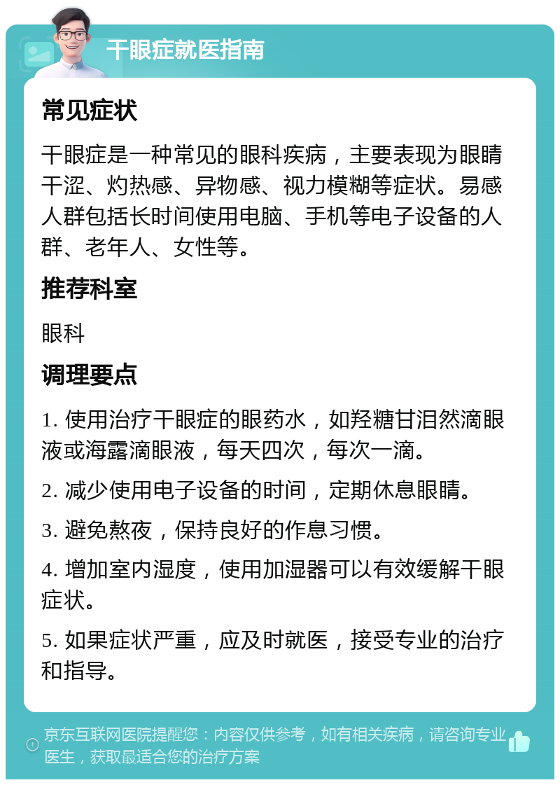 干眼症就医指南 常见症状 干眼症是一种常见的眼科疾病，主要表现为眼睛干涩、灼热感、异物感、视力模糊等症状。易感人群包括长时间使用电脑、手机等电子设备的人群、老年人、女性等。 推荐科室 眼科 调理要点 1. 使用治疗干眼症的眼药水，如羟糖甘泪然滴眼液或海露滴眼液，每天四次，每次一滴。 2. 减少使用电子设备的时间，定期休息眼睛。 3. 避免熬夜，保持良好的作息习惯。 4. 增加室内湿度，使用加湿器可以有效缓解干眼症状。 5. 如果症状严重，应及时就医，接受专业的治疗和指导。