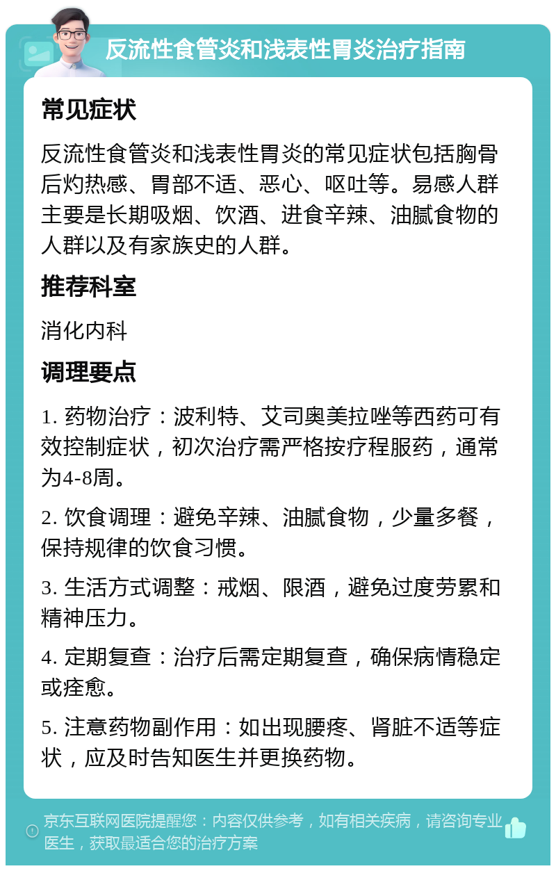 反流性食管炎和浅表性胃炎治疗指南 常见症状 反流性食管炎和浅表性胃炎的常见症状包括胸骨后灼热感、胃部不适、恶心、呕吐等。易感人群主要是长期吸烟、饮酒、进食辛辣、油腻食物的人群以及有家族史的人群。 推荐科室 消化内科 调理要点 1. 药物治疗：波利特、艾司奥美拉唑等西药可有效控制症状，初次治疗需严格按疗程服药，通常为4-8周。 2. 饮食调理：避免辛辣、油腻食物，少量多餐，保持规律的饮食习惯。 3. 生活方式调整：戒烟、限酒，避免过度劳累和精神压力。 4. 定期复查：治疗后需定期复查，确保病情稳定或痊愈。 5. 注意药物副作用：如出现腰疼、肾脏不适等症状，应及时告知医生并更换药物。