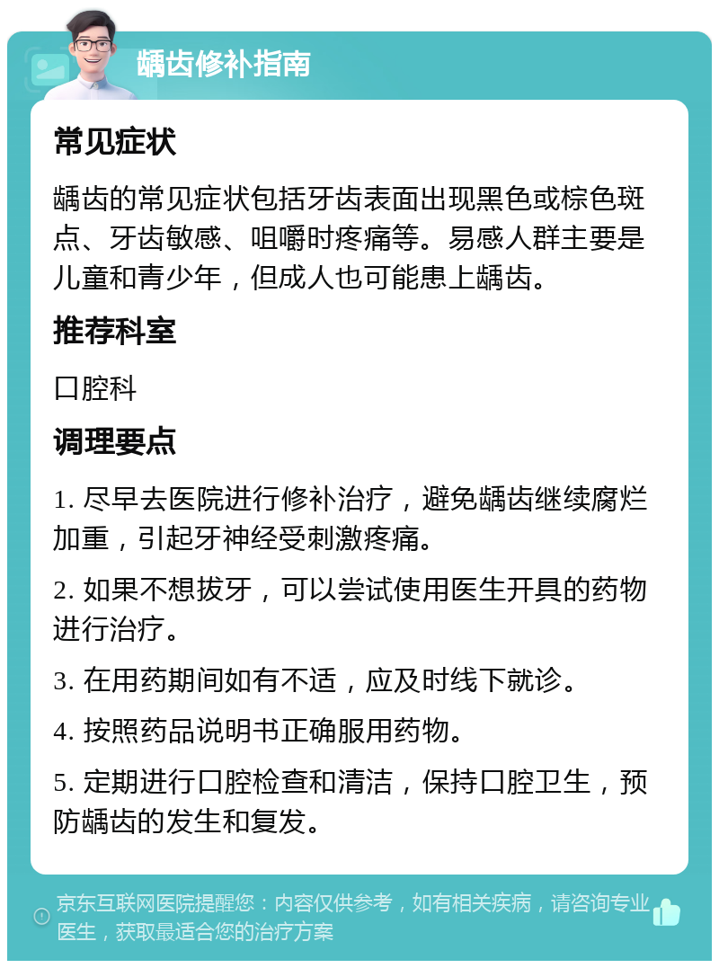 龋齿修补指南 常见症状 龋齿的常见症状包括牙齿表面出现黑色或棕色斑点、牙齿敏感、咀嚼时疼痛等。易感人群主要是儿童和青少年，但成人也可能患上龋齿。 推荐科室 口腔科 调理要点 1. 尽早去医院进行修补治疗，避免龋齿继续腐烂加重，引起牙神经受刺激疼痛。 2. 如果不想拔牙，可以尝试使用医生开具的药物进行治疗。 3. 在用药期间如有不适，应及时线下就诊。 4. 按照药品说明书正确服用药物。 5. 定期进行口腔检查和清洁，保持口腔卫生，预防龋齿的发生和复发。