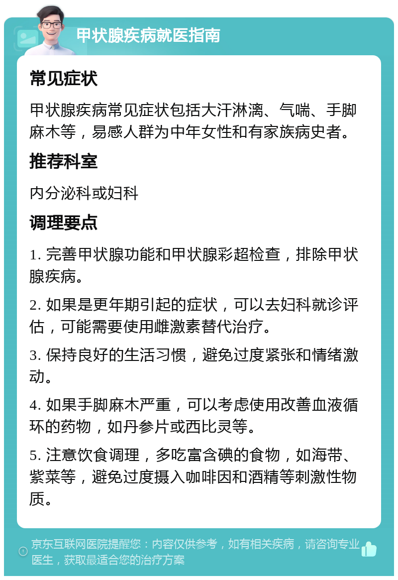 甲状腺疾病就医指南 常见症状 甲状腺疾病常见症状包括大汗淋漓、气喘、手脚麻木等，易感人群为中年女性和有家族病史者。 推荐科室 内分泌科或妇科 调理要点 1. 完善甲状腺功能和甲状腺彩超检查，排除甲状腺疾病。 2. 如果是更年期引起的症状，可以去妇科就诊评估，可能需要使用雌激素替代治疗。 3. 保持良好的生活习惯，避免过度紧张和情绪激动。 4. 如果手脚麻木严重，可以考虑使用改善血液循环的药物，如丹参片或西比灵等。 5. 注意饮食调理，多吃富含碘的食物，如海带、紫菜等，避免过度摄入咖啡因和酒精等刺激性物质。