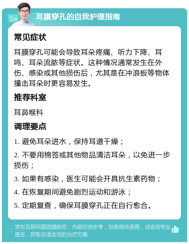 耳膜穿孔的自我护理指南 常见症状 耳膜穿孔可能会导致耳朵疼痛、听力下降、耳鸣、耳朵流脓等症状。这种情况通常发生在外伤、感染或其他损伤后，尤其是在冲浪板等物体撞击耳朵时更容易发生。 推荐科室 耳鼻喉科 调理要点 1. 避免耳朵进水，保持耳道干燥； 2. 不要用棉签或其他物品清洁耳朵，以免进一步损伤； 3. 如果有感染，医生可能会开具抗生素药物； 4. 在恢复期间避免剧烈运动和游泳； 5. 定期复查，确保耳膜穿孔正在自行愈合。