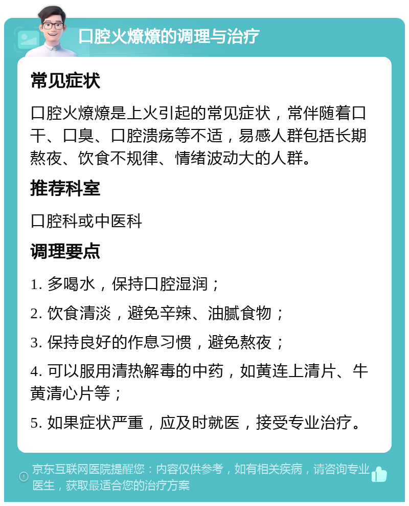 口腔火燎燎的调理与治疗 常见症状 口腔火燎燎是上火引起的常见症状，常伴随着口干、口臭、口腔溃疡等不适，易感人群包括长期熬夜、饮食不规律、情绪波动大的人群。 推荐科室 口腔科或中医科 调理要点 1. 多喝水，保持口腔湿润； 2. 饮食清淡，避免辛辣、油腻食物； 3. 保持良好的作息习惯，避免熬夜； 4. 可以服用清热解毒的中药，如黄连上清片、牛黄清心片等； 5. 如果症状严重，应及时就医，接受专业治疗。