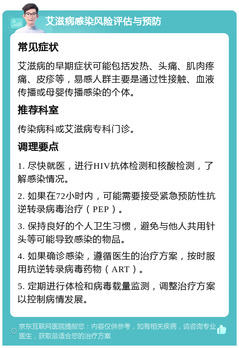 艾滋病感染风险评估与预防 常见症状 艾滋病的早期症状可能包括发热、头痛、肌肉疼痛、皮疹等，易感人群主要是通过性接触、血液传播或母婴传播感染的个体。 推荐科室 传染病科或艾滋病专科门诊。 调理要点 1. 尽快就医，进行HIV抗体检测和核酸检测，了解感染情况。 2. 如果在72小时内，可能需要接受紧急预防性抗逆转录病毒治疗（PEP）。 3. 保持良好的个人卫生习惯，避免与他人共用针头等可能导致感染的物品。 4. 如果确诊感染，遵循医生的治疗方案，按时服用抗逆转录病毒药物（ART）。 5. 定期进行体检和病毒载量监测，调整治疗方案以控制病情发展。